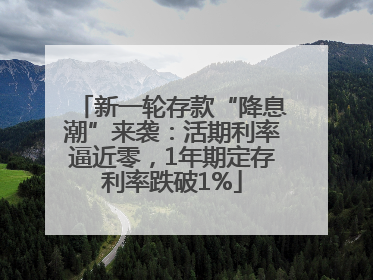 新一轮存款“降息潮”来袭：活期利率逼近零，1年期定存利率跌破1%