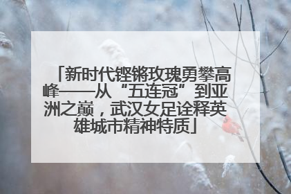 新时代铿锵玫瑰勇攀高峰——从“五连冠”到亚洲之巅，武汉女足诠释英雄城市精神特质