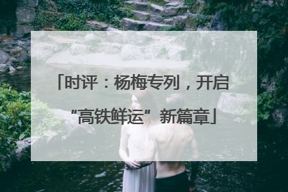 时评：杨梅专列，开启“高铁鲜运”新篇章