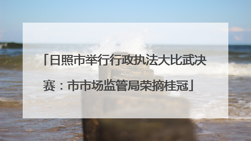 日照市举行行政执法大比武决赛：市市场监管局荣摘桂冠
