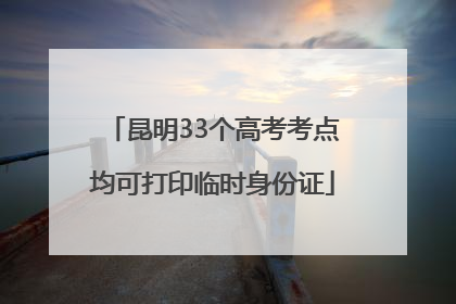 昆明33个高考考点均可打印临时身份证