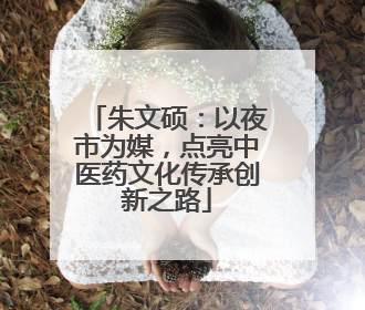 朱文硕：以夜市为媒，点亮中医药文化传承创新之路