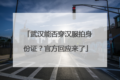 武汉能否穿汉服拍身份证？官方回应来了