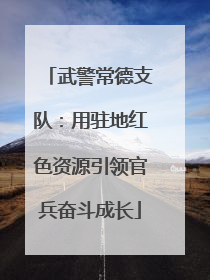 武警常德支队：用驻地红色资源引领官兵奋斗成长