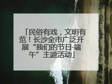 民俗有戏，文明有范！长沙全市广泛开展“我们的节日·端午”主题活动