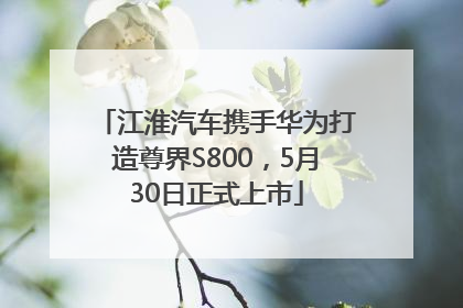 江淮汽车携手华为打造尊界S800，5月30日正式上市