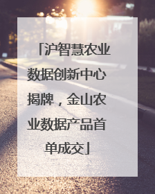 沪智慧农业数据创新中心揭牌，金山农业数据产品首单成交