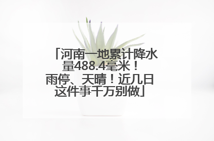 河南一地累计降水量488.4毫米！雨停、天晴！近几日这件事千万别做