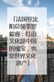 法国驻沈阳总领事罗毅睿：红山文化是中国的瑰宝，也是世界文化遗产