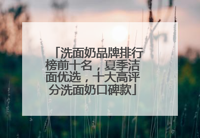 洗面奶品牌排行榜前十名，夏季洁面优选，十大高评分洗面奶口碑款