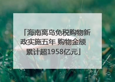 海南离岛免税购物新政实施五年 购物金额累计超1958亿元