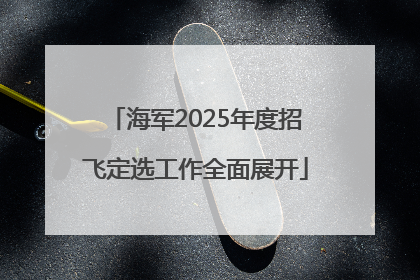 海军2025年度招飞定选工作全面展开