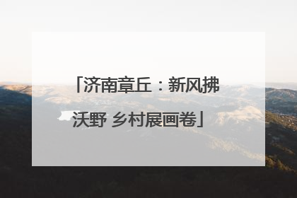 济南章丘：新风拂沃野 乡村展画卷