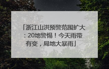 浙江山洪预警范围扩大：20地警惕！今天雨带有变，局地大暴雨