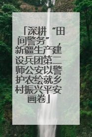 深耕“田间警务”，新疆生产建设兵团第二师公安以警护农绘就乡村振兴平安画卷