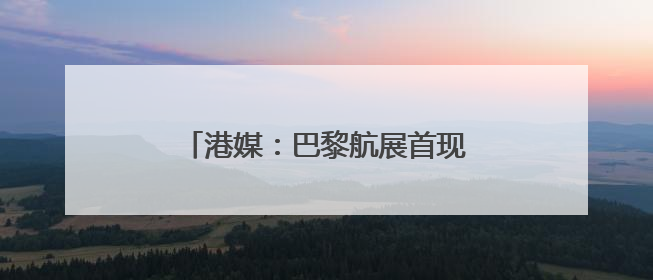 港媒：巴黎航展首现事实上的“中国馆”
