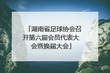 湖南省足球协会召开第六届会员代表大会暨换届大会