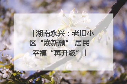 湖南永兴：老旧小区“焕新颜” 居民幸福“再升级”