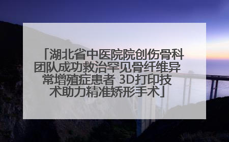湖北省中医院院创伤骨科团队成功救治罕见骨纤维异常增殖症患者 3D打印技术助力精准矫形手术