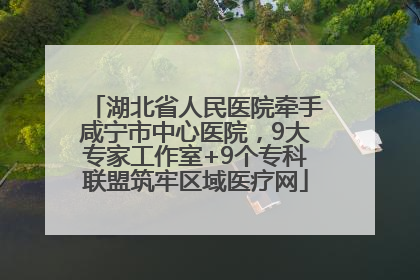 湖北省人民医院牵手咸宁市中心医院，9大专家工作室+9个专科联盟筑牢区域医疗网