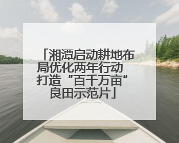 湘潭启动耕地布局优化两年行动 打造“百千万亩”良田示范片