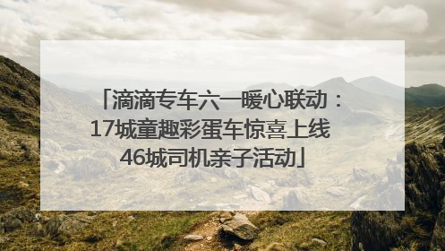 滴滴专车六一暖心联动：17城童趣彩蛋车惊喜上线 46城司机亲子活动