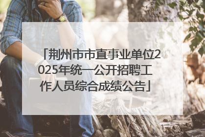 荆州市市直事业单位2025年统一公开招聘工作人员综合成绩公告