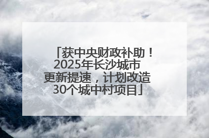 获中央财政补助！2025年长沙城市更新提速，计划改造30个城中村项目