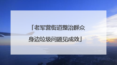 老军营街道整治群众身边垃圾问题见成效