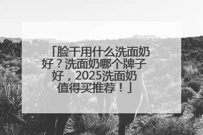脸干用什么洗面奶好？洗面奶哪个牌子好，2025洗面奶值得买推荐！