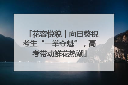 花容悦貌｜向日葵祝考生“一举夺魁”，高考带动鲜花热潮