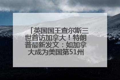 英国国王查尔斯三世首访加拿大！特朗普最新发文：如加拿大成为美国第51州可免费用“金穹”
