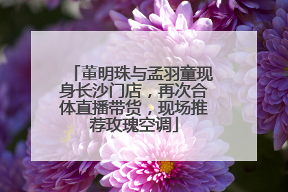 董明珠与孟羽童现身长沙门店，再次合体直播带货，现场推荐玫瑰空调