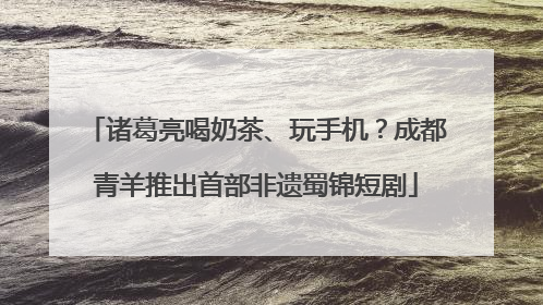 诸葛亮喝奶茶、玩手机？成都青羊推出首部非遗蜀锦短剧