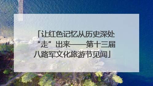 让红色记忆从历史深处“走”出来——第十三届八路军文化旅游节见闻