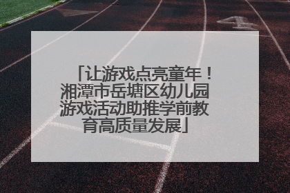 让游戏点亮童年！湘潭市岳塘区幼儿园游戏活动助推学前教育高质量发展