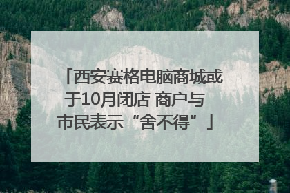 西安赛格电脑商城或于10月闭店 商户与市民表示“舍不得”