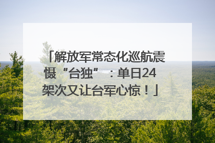 解放军常态化巡航震慑“台独”：单日24架次又让台军心惊！