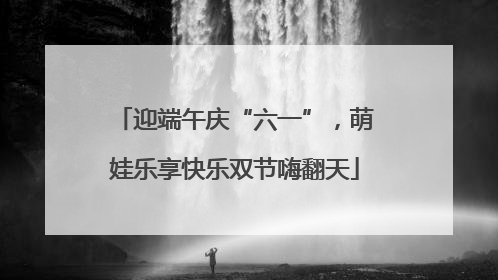 迎端午庆“六一”，萌娃乐享快乐双节嗨翻天