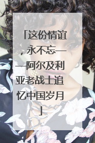 这份情谊，永不忘——阿尔及利亚老战士追忆中国岁月