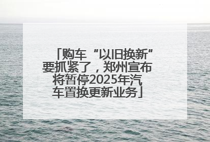 购车“以旧换新”要抓紧了，郑州宣布将暂停2025年汽车置换更新业务