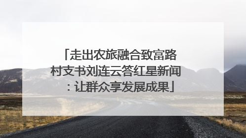 走出农旅融合致富路 村支书刘连云答红星新闻：让群众享发展成果