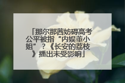 那尔那茜妨碍高考公平被指“内娱董小姐”？《长安的荔枝》播出未受影响