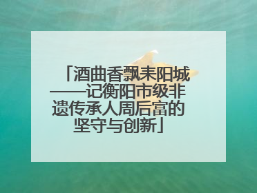 酒曲香飘耒阳城——记衡阳市级非遗传承人周后富的坚守与创新