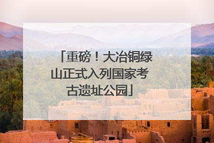重磅！大冶铜绿山正式入列国家考古遗址公园