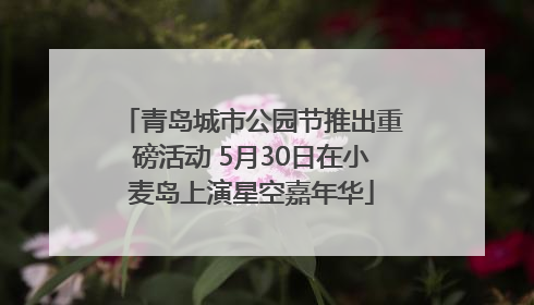 青岛城市公园节推出重磅活动 5月30日在小麦岛上演星空嘉年华