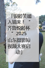 银龄笑靥入镜来！“齐鲁悦龄杯”2025山东摄影短视频大赛启动