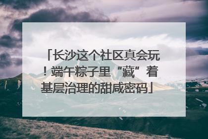 长沙这个社区真会玩！端午粽子里“藏”着基层治理的甜咸密码