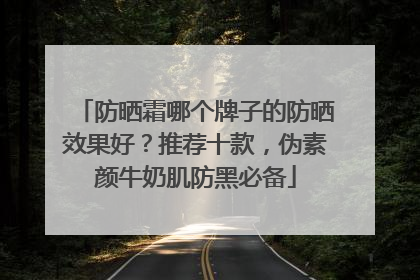 防晒霜哪个牌子的防晒效果好？推荐十款，伪素颜牛奶肌防黑必备