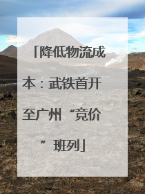 降低物流成本：武铁首开至广州“竞价”班列